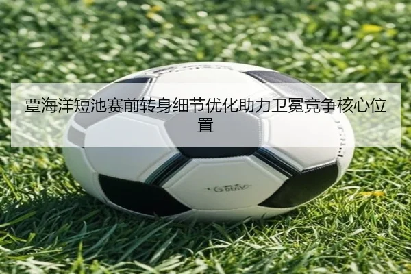 覃海洋短池赛前转身细节优化助力卫冕竞争核心位置