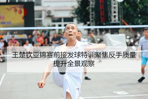 王楚钦亚锦赛前接发球特训聚焦反手质量提升全景观察